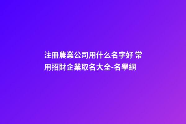 注冊農業公司用什么名字好 常用招財企業取名大全-名學網